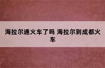 海拉尔通火车了吗 海拉尔到成都火车